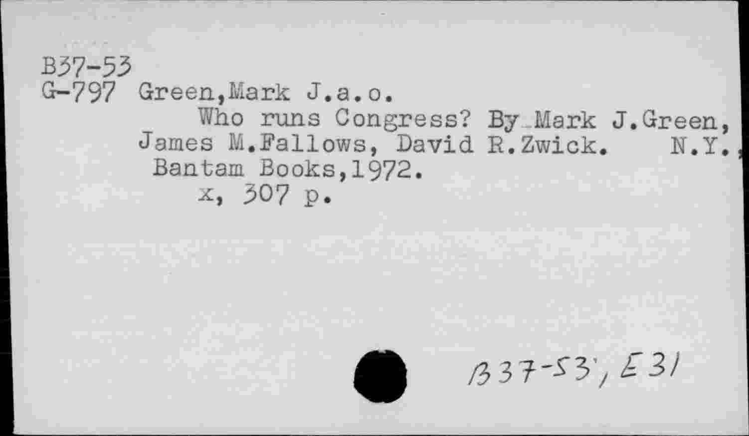 ﻿B37-53
G-797 Green,Mark J.a.o.
Who runs Congress? By Mark J.Green,
James M.Fallows, David R.Zwick. N.Y.
Bantam Books,1§72.
x, 307 p.